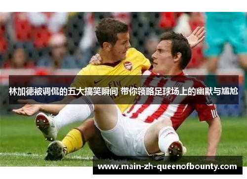 林加德被调侃的五大搞笑瞬间 带你领略足球场上的幽默与尴尬