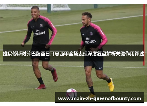 维尼修斯对阵巴黎圣日耳曼西甲全场表现深度复盘解析关键作用评述 维尼修斯对阵巴黎圣日耳曼西甲全场表现深度复盘解析关键作用评述