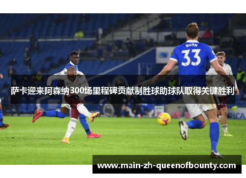 萨卡迎来阿森纳300场里程碑贡献制胜球助球队取得关键胜利