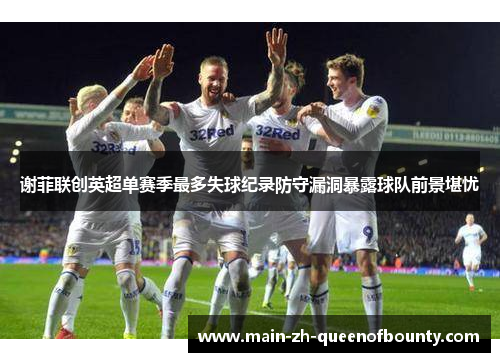谢菲联创英超单赛季最多失球纪录防守漏洞暴露球队前景堪忧